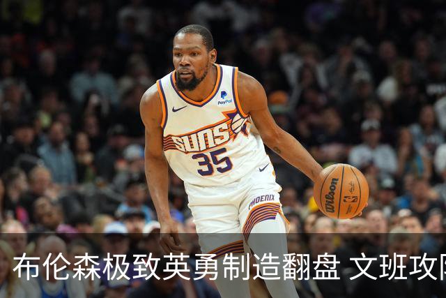 布伦森极致英勇制造翻盘 文班攻防都受挫软肋暴露